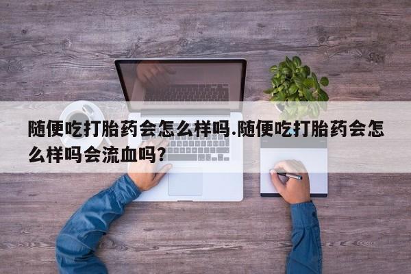 药流药随便吃打胎药会怎么样吗.随便吃打胎药会怎么样吗会流血吗？