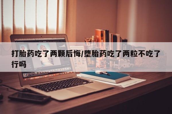 药流药打胎药吃了两颗后悔/堕胎药吃了两粒不吃了行吗