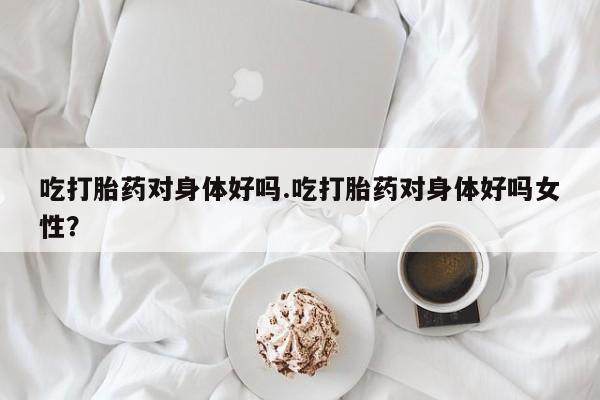 药流药吃打胎药对身体好吗.吃打胎药对身体好吗女性?